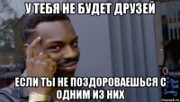 у тебя не будет друзей если ты не поздороваешься с одним из них