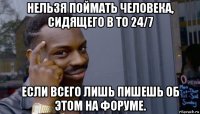 нельзя поймать человека, сидящего в то 24/7 если всего лишь пишешь об этом на форуме.