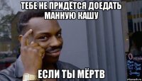 тебе не придётся доедать манную кашу если ты мёртв