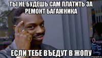 ты не будешь сам платить за ремонт багажника если тебе въедут в жопу