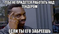 тебе не придётся работать над тендером если ты его забреешь