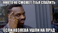 никто не сможет тебя спалить если хозяева ушли на пруд