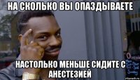 на сколько вы опаздываете настолько меньше сидите с анестезией