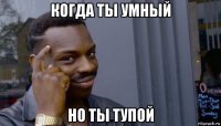 когда ты умный но ты тупой