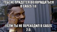 тебе не придется возвращаться в cases 1.0. если ты не переходил в cases 2.0.