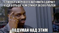 спиннер у игрового автомата сдирает куда больше чем спинер за 300 рублей подумай над этим