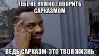 тебе не нужно говорить сарказмом ведь сарказм-это твоя жизнь