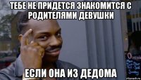 тебе не придется знакомится с родителями девушки если она из дедома