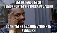 тебе не надо будет геморроиться, утюжа рубашки если ты не будешь утюжить рубашки