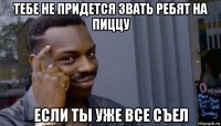 тебе не придется звать ребят на пиццу если ты уже все съел