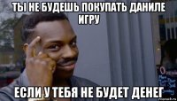 ты не будешь покупать даниле игру если у тебя не будет денег