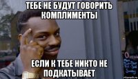 тебе не будут говорить комплименты если к тебе никто не подкатывает