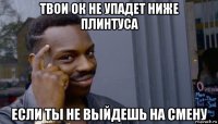 твои ок не упадет ниже плинтуса если ты не выйдешь на смену