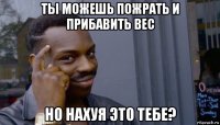 ты можешь пожрать и прибавить вес но нахуя это тебе?