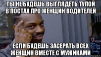 ты не будешь выглядеть тупой в постах про женщин водителей если будешь засерать всех женщин вместе с мужиками