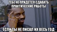 тебе не придется сдавать практические работы если ты не писал их весь год