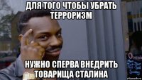 для того чтобы убрать терроризм нужно сперва внедрить товарища сталина