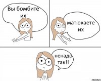 Вы бомбите их матюкаете их ненадо так!!