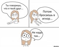 Ты говоришь, что я твой друг... Потом бросаешь в игнор... Не надо так...