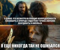 я думал, что несмотря на принцип неопределённости Гейзенберга, в природе существует точное значение координаты и импульса я ещё никогда так не ошибался