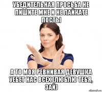 убедительная просьба не пишите мне и не лайкате посты а то моя ревнивая девушка уебет нас всех (люблю тебя, зай)