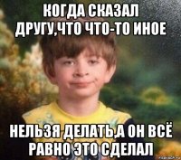 когда сказал другу,что что-то иное нельзя делать,а он всё равно это сделал