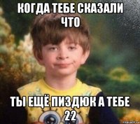 когда тебе сказали что ты ещё пиздюк а тебе 22