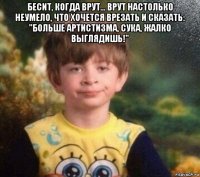 бесит, когда врут... врут настолько неумело, что хочется врезать и сказать: "больше артистизма, сука, жалко выглядишь!" 