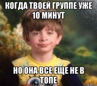 когда твоей группе уже 10 минут но она все еще не в топе