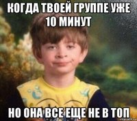 когда твоей группе уже 10 минут но она все еще не в топ