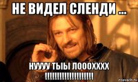 не видел сленди ... нуууу тыы лооохххх !!!!!!!!!!!!!!!!!!!!