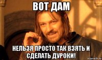 вот дам нельзя просто так взять и сделать дуроки!