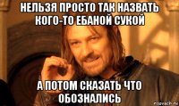 нельзя просто так назвать кого-то ебаной сукой а потом сказать что обознались