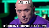 андрей троллить я конечно тебя не буд