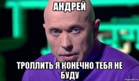 андрей троллить я конечно тебя не буду