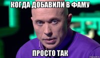 когда добавили в фаму просто так