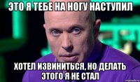 это я тебе на ногу наступил хотел извиниться, но делать этого я не стал