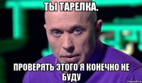 ты тарелка. проверять этого я конечно не буду