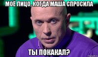 моё лицо, когда маша спросила ты покакал?