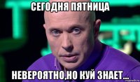 сегодня пятница невероятно,но куй знает...