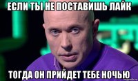 если ты не поставишь лайк тогда он прийдет тебе ночью