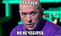 лол кек , но не чебурек.