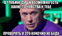 в глубине души возможно есть какие-то чувства к тебе проверять я это конечно не буду