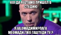 когда ruztamo пришёл в студию я:ха,омадими?пага меомади.гжо гаштуди ту ?