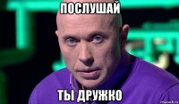 послушай ты дружко