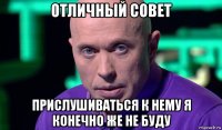 отличный совет прислушиваться к нему я конечно же не буду