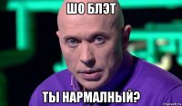 шо блэт ты нармалный?