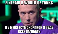 я играю в world of tanks и у меня есть скорпион я буду всех нагибать