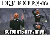 когда просишь друга вступить в группу!!!