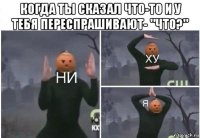 когда ты сказал что-то и у тебя переспрашивают- "что?" 